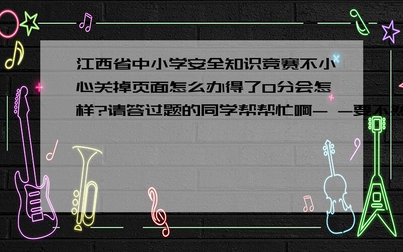 江西省中小学安全知识竞赛不小心关掉页面怎么办得了0分会怎样?请答过题的同学帮帮忙啊- -要不然我又要上节政治课了- -郁闷啊.