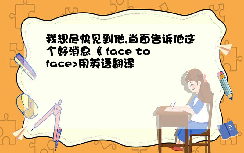 我想尽快见到他,当面告诉他这个好消息《 face to face>用英语翻译