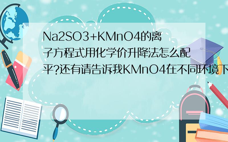 Na2SO3+KMnO4的离子方程式用化学价升降法怎么配平?还有请告诉我KMnO4在不同环境下(如酸性、中性等)在溶液里生成的物质化学价(如一般情况下,KMnO4被还原成Mn2+)谢谢!