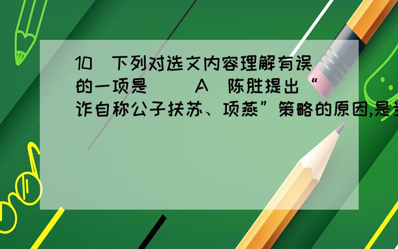 10．下列对选文内容理解有误的一项是( )A．陈胜提出“诈自称公子扶苏、项燕”策略的原因,是当时人们都认为扶苏和项燕没有死.B．“天下苦秦久矣”说明百姓对秦王朝的残暴统治完全丧失