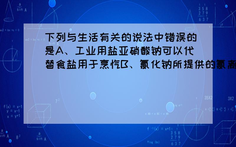 下列与生活有关的说法中错误的是A、工业用盐亚硝酸钠可以代替食盐用于烹饪B、氯化钠所提供的氯离子是胃液的主要成分,具有促生盐酸、帮助消化和增进食欲的作用.C、碳酸钙可以用作补