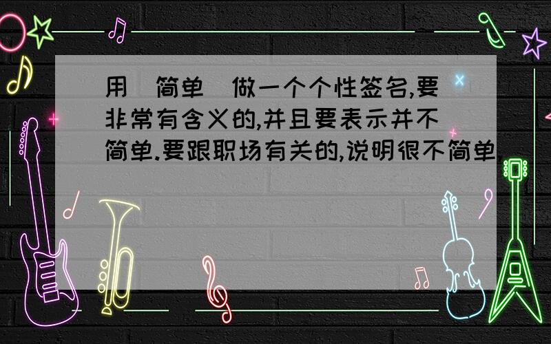 用（简单）做一个个性签名,要非常有含义的,并且要表示并不简单.要跟职场有关的,说明很不简单,