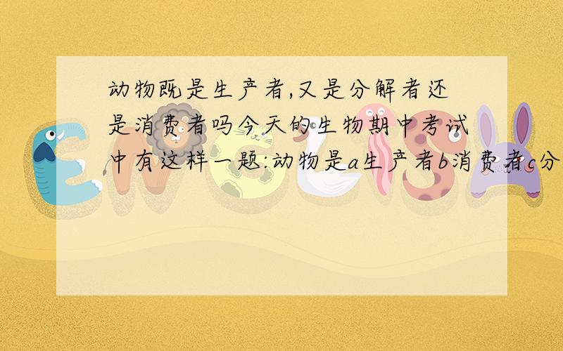 动物既是生产者,又是分解者还是消费者吗今天的生物期中考试中有这样一题:动物是a生产者b消费者c分解者d都是.我选了个d,可同学都说是b啊,我对了吗?我觉得蚯蚓是分解者啊