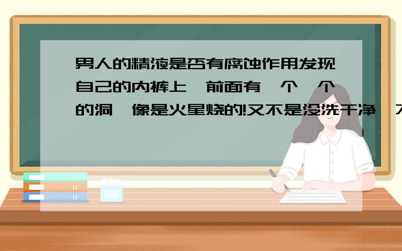 男人的精液是否有腐蚀作用发现自己的内裤上,前面有一个一个的洞,像是火星烧的!又不是没洗干净,不知是否是那精液有腐蚀的作用呢?可为什么会有洞嘛?难道是洗衣粉的问题?也没有虫子啊,