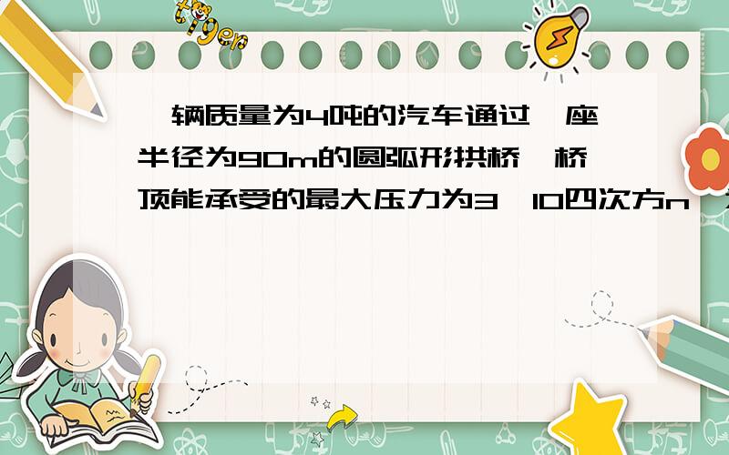 一辆质量为4吨的汽车通过一座半径为90m的圆弧形拱桥,桥顶能承受的最大压力为3×10四次方n,为使汽车安全汽车速度应该多大