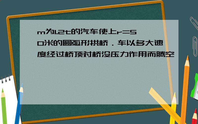 m为1.2t的汽车使上r=50米的圆弧形拱桥．车以多大速度经过桥顶对桥没压力作用而腾空