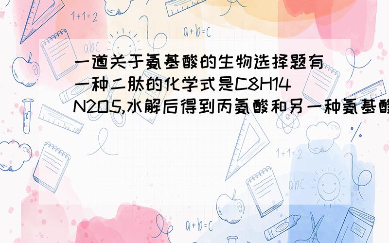 一道关于氨基酸的生物选择题有一种二肽的化学式是C8H14N2O5,水解后得到丙氨酸和另一种氨基酸x,x的化学式是A.C5H7NO3      B.C5H9NO4         C.C5H11NO5     D.C5H7NO4解释一下是怎么算出来的 ,谢谢了!