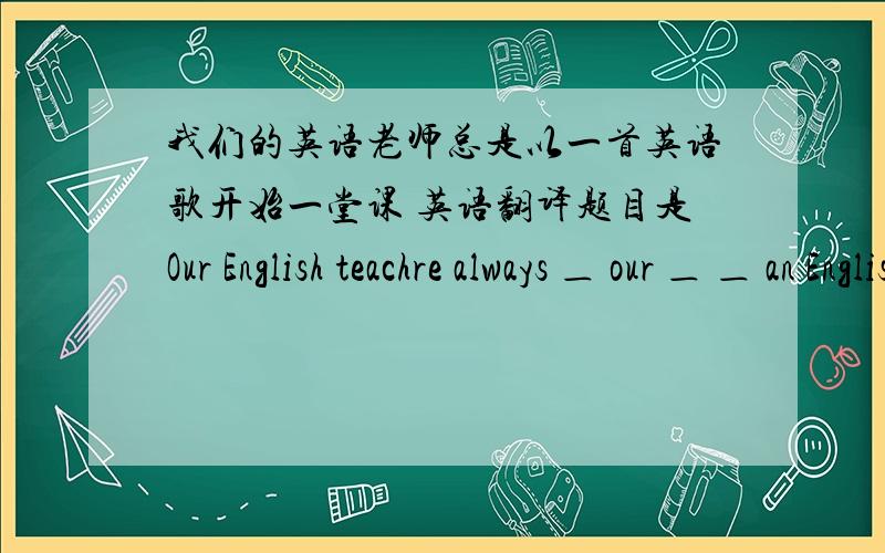 我们的英语老师总是以一首英语歌开始一堂课 英语翻译题目是Our English teachre always ＿ our ＿ ＿ an English ＿.