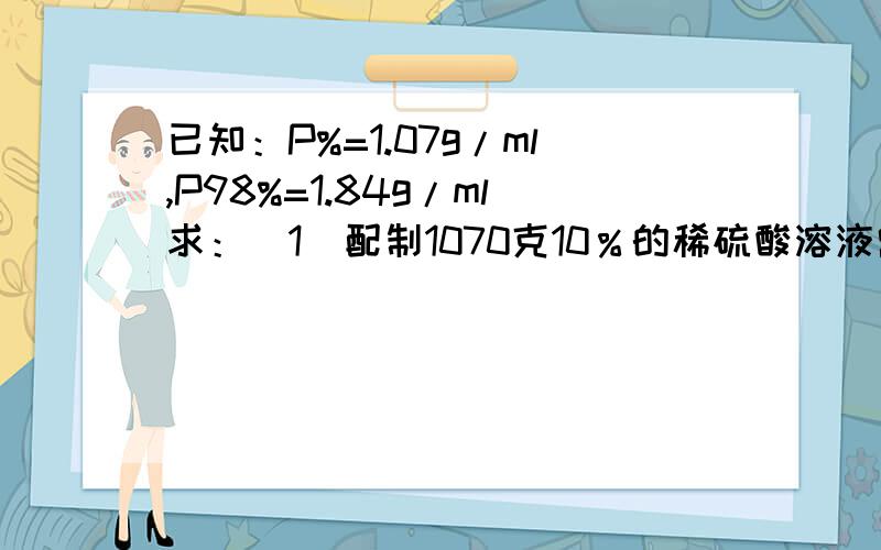 已知：P%=1.07g/ml,P98%=1.84g/ml求：（1）配制1070克10％的稀硫酸溶液需纯硫酸多少克?（2）配制1000毫升10％的稀硫酸溶液需纯硫酸多少克？(3)若配制1000毫升10％的稀硫酸溶液需98％浓硫酸多少克？