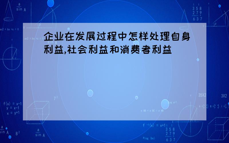 企业在发展过程中怎样处理自身利益,社会利益和消费者利益