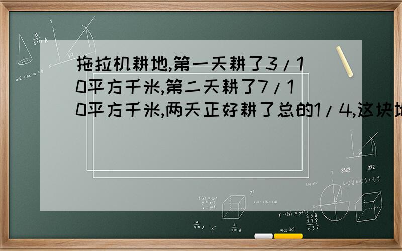 拖拉机耕地,第一天耕了3/10平方千米,第二天耕了7/10平方千米,两天正好耕了总的1/4,这块地有多少平方千