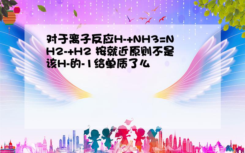 对于离子反应H-+NH3=NH2-+H2 按就近原则不是该H-的-1给单质了么