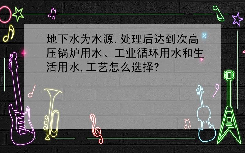 地下水为水源,处理后达到次高压锅炉用水、工业循环用水和生活用水,工艺怎么选择?