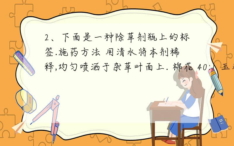 2、下面是一种除草剂瓶上的标签.施药方法 用清水将本剂稀释,均匀喷洒于杂草叶面上. 棉花 40:1 玉米 60:1 水稻 55:1 （1）如果要在10公顷的玉米地里喷洒这种除草剂,需要除草剂多少毫升? （2）