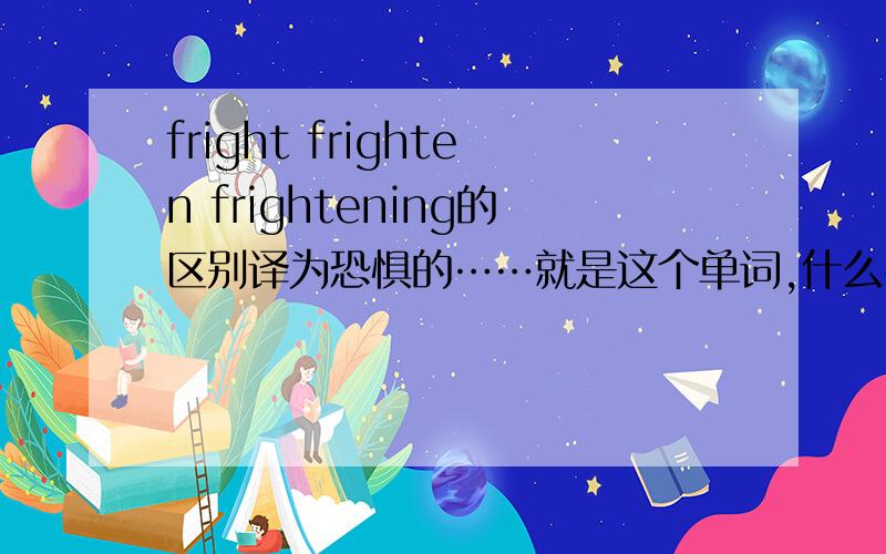 fright frighten frightening的区别译为恐惧的……就是这个单词,什么名词形容词的.也许拼写不太对……拜托啦.