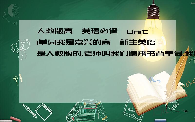 人教版高一英语必修一unit1单词我是嘉兴的高一新生英语是人教版的.老师叫我们借来书背单词.我借不到只能靠大家了.我记得unit1单词里好像有add up.希望大家帮我找找.