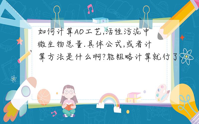 如何计算AO工艺,活性污泥中微生物总量.具体公式,或者计算方法是什么啊?能粗略计算就行了.