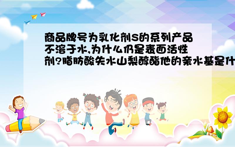 商品牌号为乳化剂S的系列产品不溶于水,为什么仍是表面活性剂?脂肪酸失水山梨醇酯他的亲水基是什么?有亲水基为什么不溶于水呢?没有亲水基还是表面活性剂吗?欢迎交流