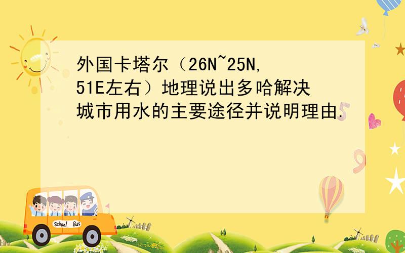 外国卡塔尔（26N~25N,51E左右）地理说出多哈解决城市用水的主要途径并说明理由.