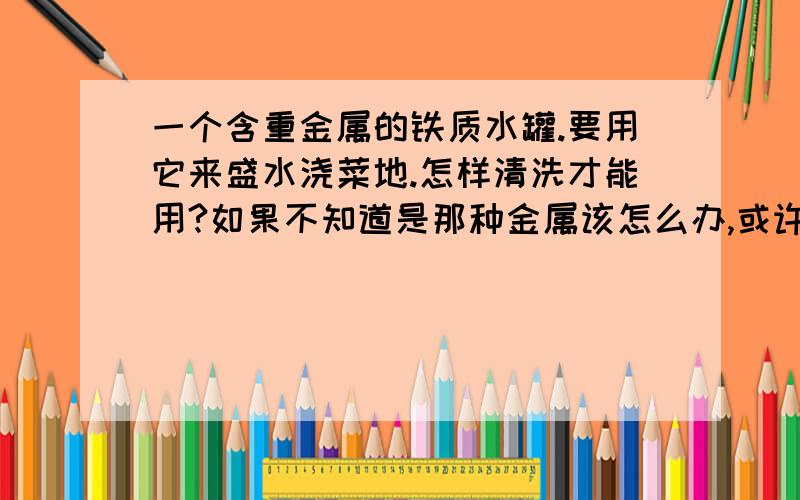 一个含重金属的铁质水罐.要用它来盛水浇菜地.怎样清洗才能用?如果不知道是那种金属该怎么办,或许有好多种