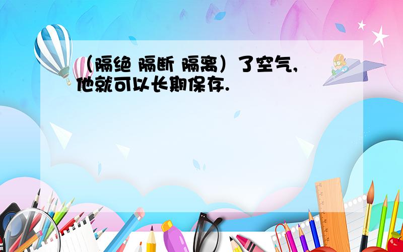 （隔绝 隔断 隔离）了空气,他就可以长期保存.