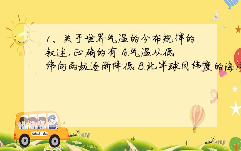 1、关于世界气温的分布规律的叙述,正确的有 A.气温从低纬向两极逐渐降低 B.北半球同纬度的海洋和1、关于世界气温的分布规律的叙述,正确的有A.气温从低纬向两极逐渐降低B.北半球同纬度