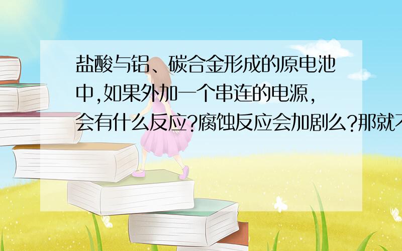 盐酸与铝、碳合金形成的原电池中,如果外加一个串连的电源,会有什么反应?腐蚀反应会加剧么?那就不是原电池,变成电解池了吧?