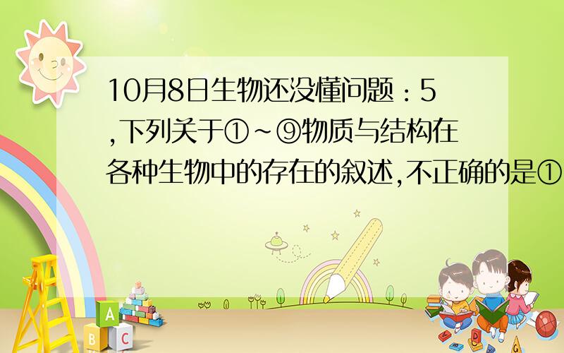 10月8日生物还没懂问题：5,下列关于①～⑨物质与结构在各种生物中的存在的叙述,不正确的是① 核酸 ②蛋白质 ③中心体 ④叶绿体 ⑤线粒体 ⑥核膜 ⑦核糖体 ⑧ 细胞膜 ⑨细胞壁A．①、②