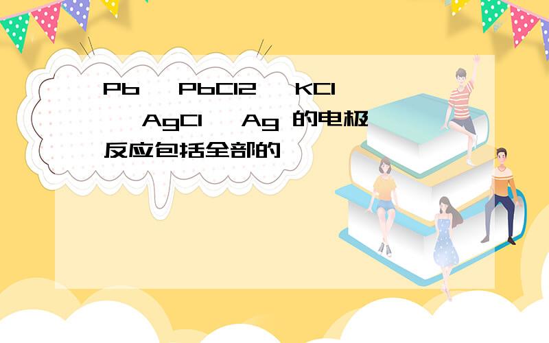 Pb│ PbCl2│ KCl│ AgCl│ Ag 的电极反应包括全部的,