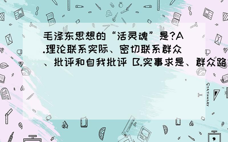 毛泽东思想的“活灵魂”是?A.理论联系实际、密切联系群众、批评和自我批评 B.实事求是、群众路线、批评和自我批评 C.实事求是、群众路线、独立自主