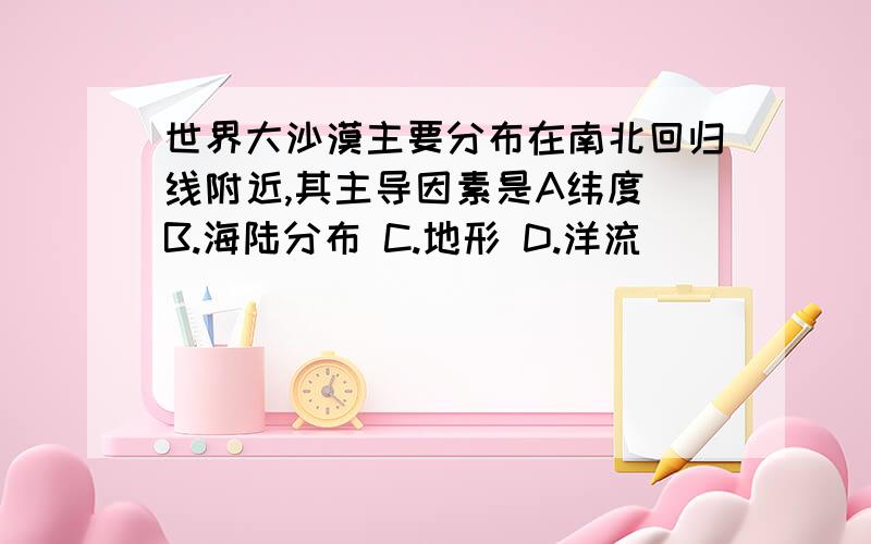 世界大沙漠主要分布在南北回归线附近,其主导因素是A纬度 B.海陆分布 C.地形 D.洋流