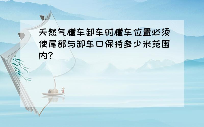 天然气槽车卸车时槽车位置必须使尾部与卸车口保持多少米范围内?