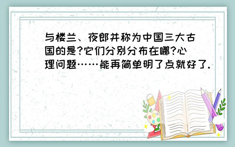 与楼兰、夜郎并称为中国三大古国的是?它们分别分布在哪?心理问题……能再简单明了点就好了.