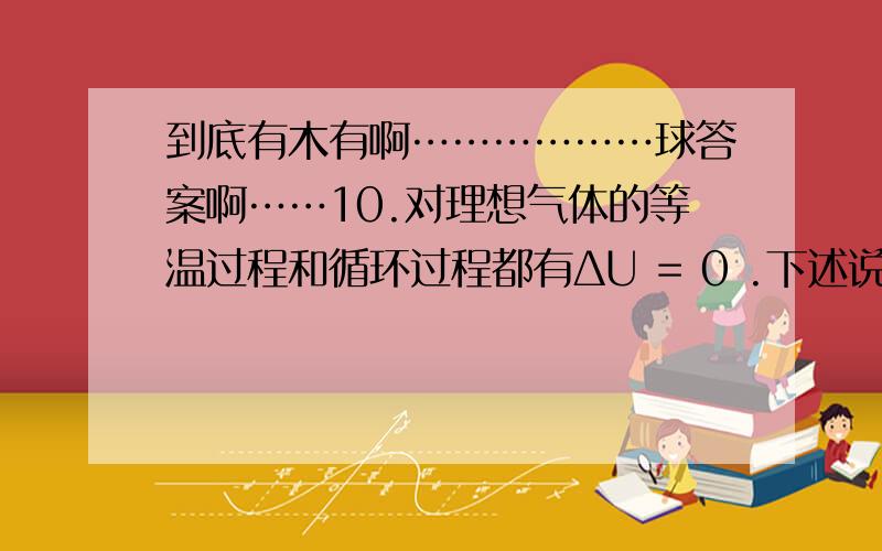 到底有木有啊………………球答案啊……10.对理想气体的等温过程和循环过程都有ΔU = 0 .下述说法正确的是：A.在这两个过程中气体的内能都始终保持不变.B.只有在等温过程中气体的内能始