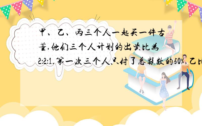 甲、乙、丙三个人一起买一件古董,他们三个人计划的出资比为2：2：1.第一次三个人只付了总额数的50%,乙比丙多付了2750元,但是这些钱中包含乙替甲垫付的550,几天之后甲又单独向丙借了2000元