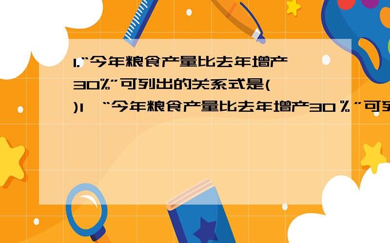 1.“今年粮食产量比去年增产30%”可列出的关系式是( )1、“今年粮食产量比去年增产30％”可列出的关系式是（　　）①去年粮食产量×30％＝今年比去年增产的产量②今年粮食产量×30％＝今