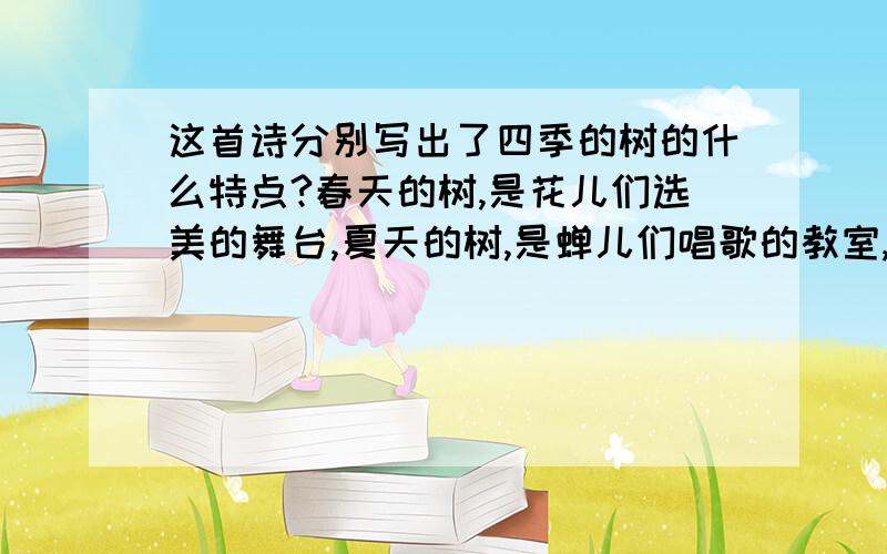 这首诗分别写出了四季的树的什么特点?春天的树,是花儿们选美的舞台,夏天的树,是蝉儿们唱歌的教室,秋天的树,是水果们睡觉的摇篮,冬天的树,是风儿们赛跑的运动场.