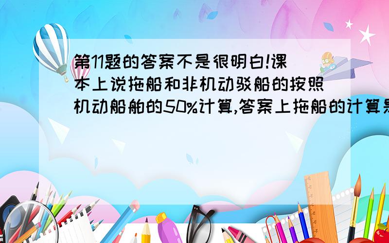 第11题的答案不是很明白!课本上说拖船和非机动驳船的按照机动船舶的50%计算,答案上拖船的计算是：4*8000*50%*5*50%,这个5和50%是怎么出来的?不太明白!