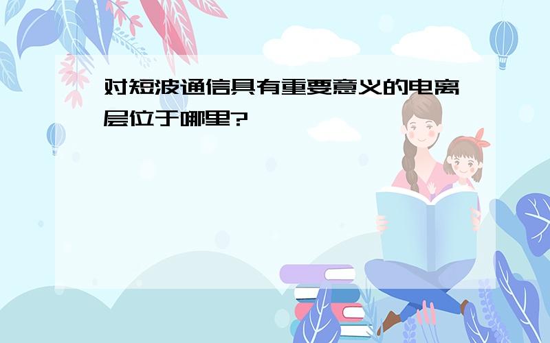 对短波通信具有重要意义的电离层位于哪里?