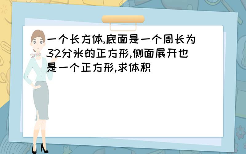 一个长方体,底面是一个周长为32分米的正方形,侧面展开也是一个正方形,求体积