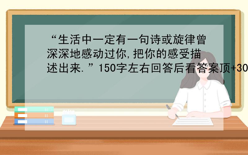 “生活中一定有一句诗或旋律曾深深地感动过你,把你的感受描述出来.”150字左右回答后看答案顶+30~100不等 = =