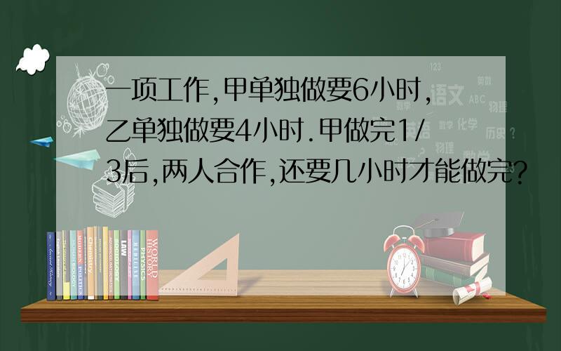 一项工作,甲单独做要6小时,乙单独做要4小时.甲做完1/3后,两人合作,还要几小时才能做完?