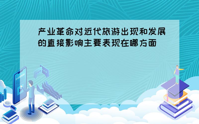 产业革命对近代旅游出现和发展的直接影响主要表现在哪方面