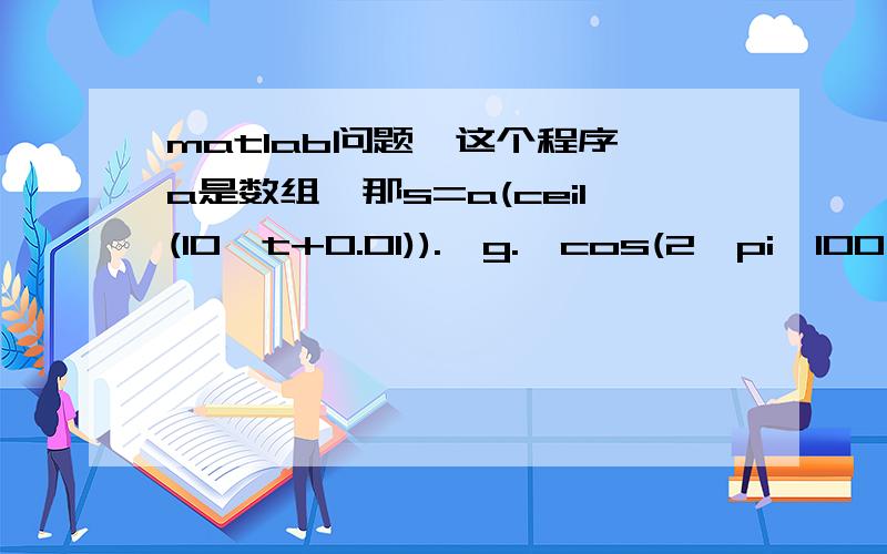 matlab问题,这个程序,a是数组,那s=a(ceil(10*t+0.01)).*g.*cos(2*pi*100*t)是个什么运算?能解释一下这个程序更好,这是个幅度调制的程序,t=0:1/1e3:0.999;a=randint(1,10,2)g=ones(1,100);g=[g,g,g,g,g,g,g,g,g,g];s=a(ceil(10*t+0