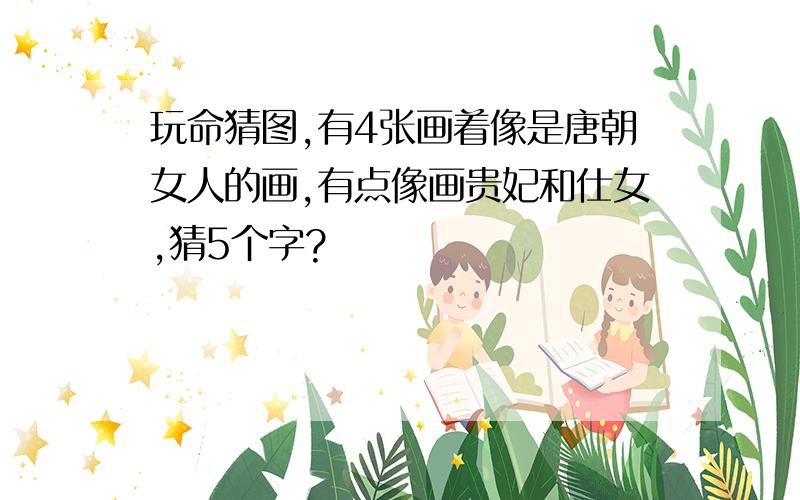 玩命猜图,有4张画着像是唐朝女人的画,有点像画贵妃和仕女,猜5个字?