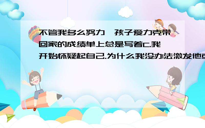 不管我多么努力,孩子爱力克带回家的成绩单上总是写着C.我开始怀疑起自己.为什么我没办法激发他或是助他成功呢?我觉得他若无法念好书,肯定无法创造自己的生活,无法养活他自己,更无法