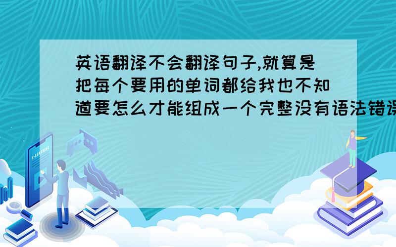 英语翻译不会翻译句子,就算是把每个要用的单词都给我也不知道要怎么才能组成一个完整没有语法错误的句子.教些实用的.