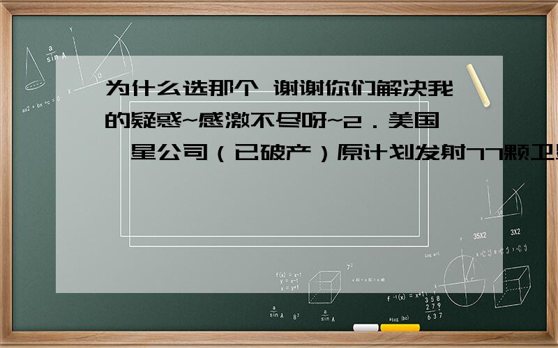 为什么选那个 谢谢你们解决我的疑惑~感激不尽呀~2．美国铱星公司（已破产）原计划发射77颗卫星,以实现全球卫星通讯,其原本准备发射的卫星数目恰好与铱原子的原子核外电子数目相等,下