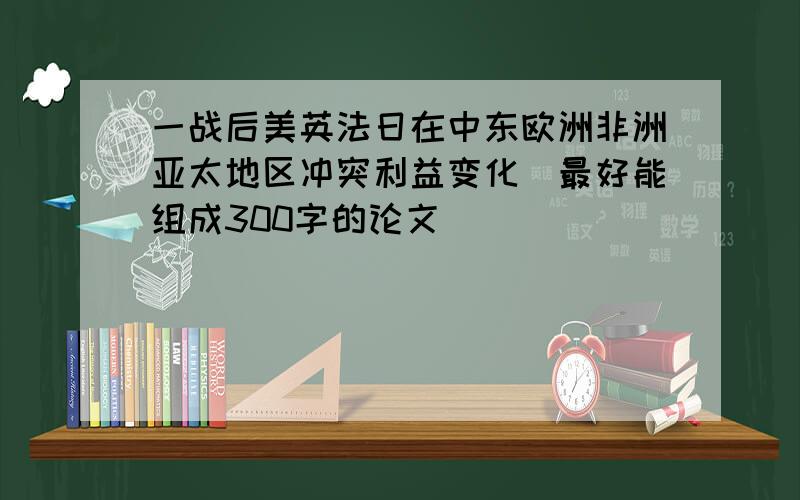 一战后美英法日在中东欧洲非洲亚太地区冲突利益变化（最好能组成300字的论文）