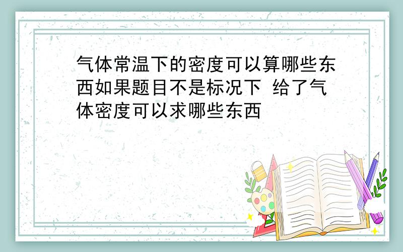 气体常温下的密度可以算哪些东西如果题目不是标况下 给了气体密度可以求哪些东西